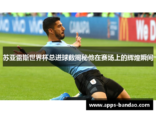苏亚雷斯世界杯总进球数揭秘他在赛场上的辉煌瞬间