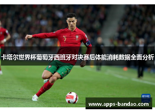卡塔尔世界杯葡萄牙西班牙对决赛后体能消耗数据全面分析