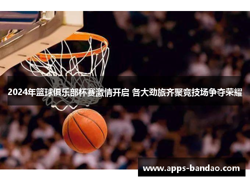 2024年篮球俱乐部杯赛激情开启 各大劲旅齐聚竞技场争夺荣耀