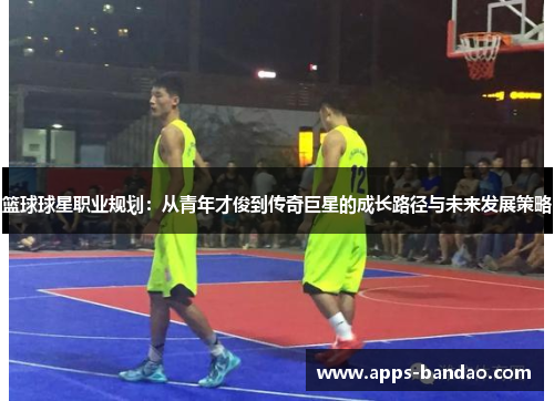 篮球球星职业规划：从青年才俊到传奇巨星的成长路径与未来发展策略