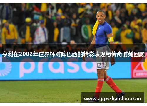 亨利在2002年世界杯对阵巴西的精彩表现与传奇时刻回顾