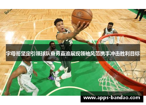 字母哥坚定引领球队奋勇直追展现领袖风范携手冲击胜利目标