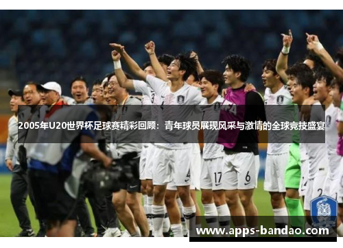 2005年U20世界杯足球赛精彩回顾：青年球员展现风采与激情的全球竞技盛宴