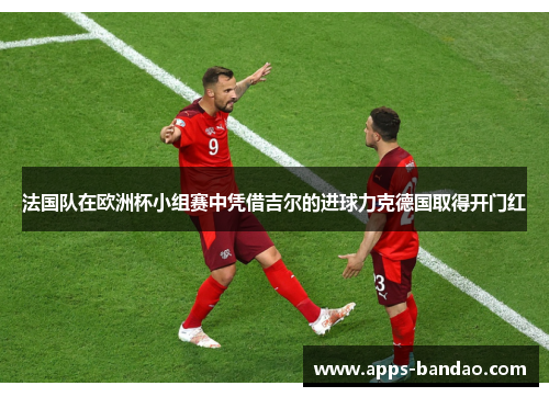 法国队在欧洲杯小组赛中凭借吉尔的进球力克德国取得开门红 法国队在欧洲杯小组赛中凭借吉尔的进球力克德国取得开门红