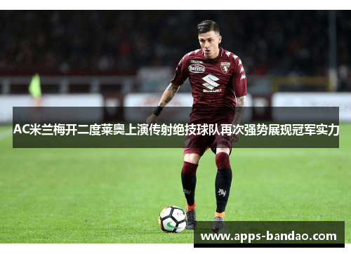 AC米兰梅开二度莱奥上演传射绝技球队再次强势展现冠军实力