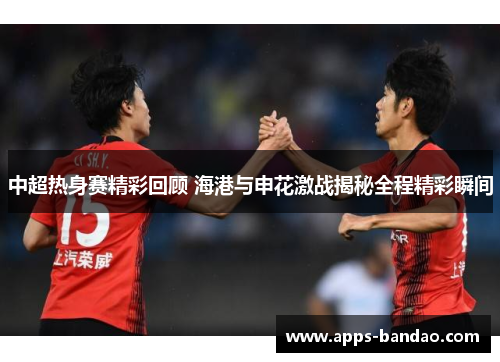 中超热身赛精彩回顾 海港与申花激战揭秘全程精彩瞬间