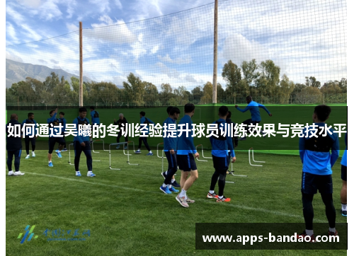 如何通过吴曦的冬训经验提升球员训练效果与竞技水平