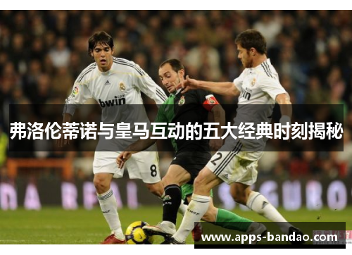 弗洛伦蒂诺与皇马互动的五大经典时刻揭秘
