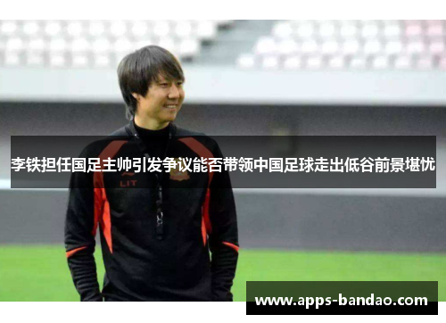 李铁担任国足主帅引发争议能否带领中国足球走出低谷前景堪忧