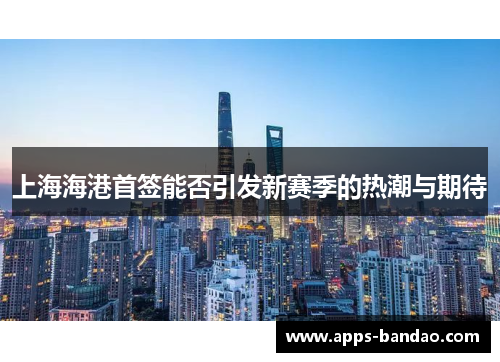 上海海港首签能否引发新赛季的热潮与期待 上海海港首签能否引发新赛季的热潮与期待