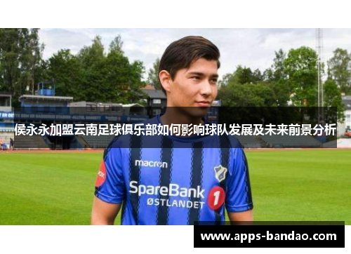 侯永永加盟云南足球俱乐部如何影响球队发展及未来前景分析