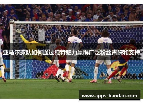 亚马尔球队如何通过独特魅力赢得广泛粉丝青睐和支持 亚马尔球队如何通过独特魅力赢得广泛粉丝青睐和支持