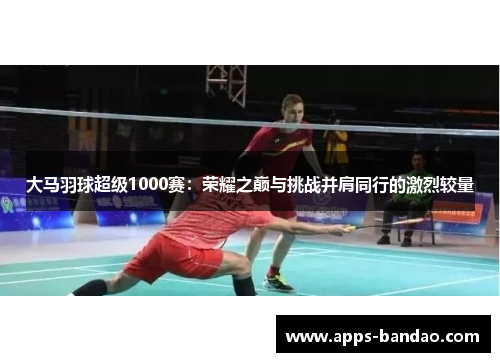 大马羽球超级1000赛:荣耀之巅与挑战并肩同行的激烈较量 大马羽球超级1000赛:荣耀之巅与挑战并肩同行的激烈较量