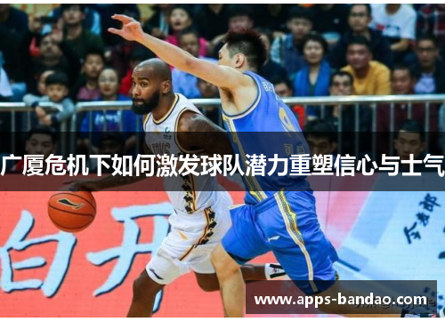 广厦危机下如何激发球队潜力重塑信心与士气 广厦危机下如何激发球队潜力重塑信心与士气