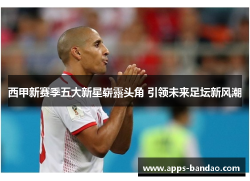 西甲新赛季五大新星崭露头角 引领未来足坛新风潮