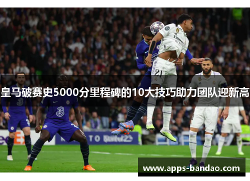 皇马破赛史5000分里程碑的10大技巧助力团队迎新高