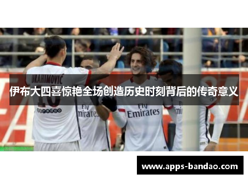 伊布大四喜惊艳全场创造历史时刻背后的传奇意义 伊布大四喜惊艳全场创造历史时刻背后的传奇意义