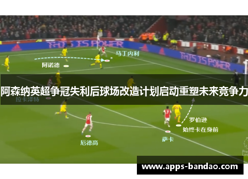 阿森纳英超争冠失利后球场改造计划启动重塑未来竞争力 阿森纳英超争冠失利后球场改造计划启动重塑未来竞争力