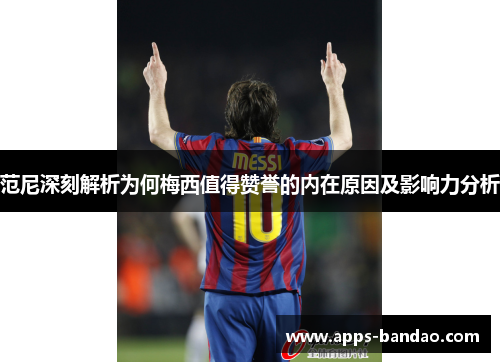 范尼深刻解析为何梅西值得赞誉的内在原因及影响力分析
