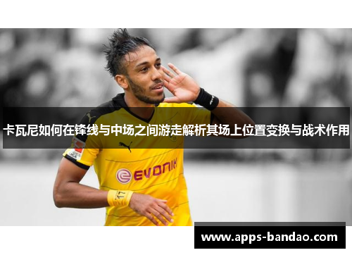卡瓦尼如何在锋线与中场之间游走解析其场上位置变换与战术作用