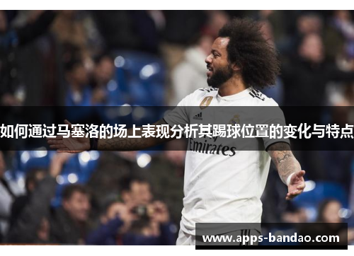 如何通过马塞洛的场上表现分析其踢球位置的变化与特点 如何通过马塞洛的场上表现分析其踢球位置的变化与特点