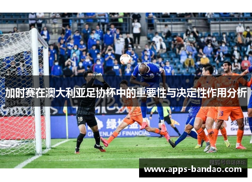加时赛在澳大利亚足协杯中的重要性与决定性作用分析 加时赛在澳大利亚足协杯中的重要性与决定性作用分析