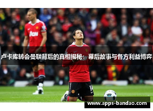 卢卡库转会曼联背后的真相揭秘:幕后故事与各方利益博弈 卢卡库转会曼联背后的真相揭秘:幕后故事与各方利益博弈