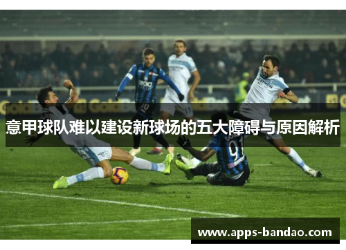 意甲球队难以建设新球场的五大障碍与原因解析