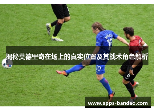 揭秘莫德里奇在场上的真实位置及其战术角色解析